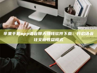 清徐苹果手机app语音聊天赚钱软件下载：开启语音社交新收益模式
