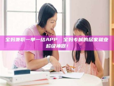 清徐宝妈兼职一单一结APP：宝妈专属的居家就业超级神器！